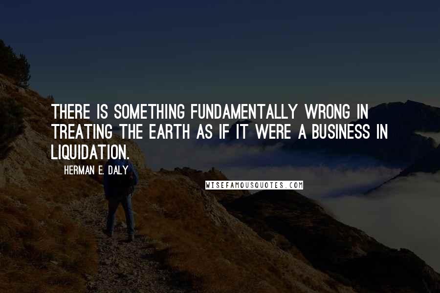 Herman E. Daly Quotes: There is something fundamentally wrong in treating the Earth as if it were a business in liquidation.