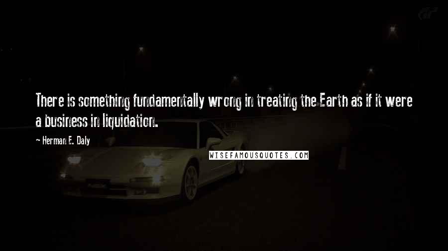 Herman E. Daly Quotes: There is something fundamentally wrong in treating the Earth as if it were a business in liquidation.