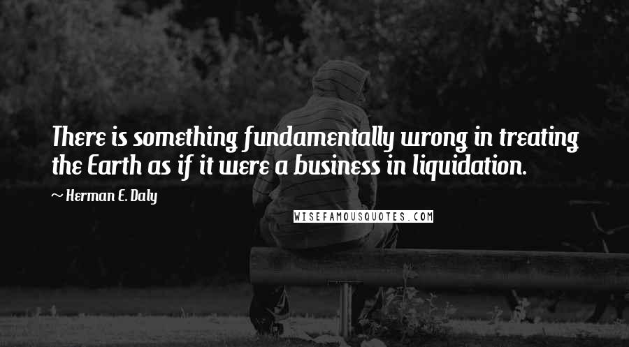 Herman E. Daly Quotes: There is something fundamentally wrong in treating the Earth as if it were a business in liquidation.