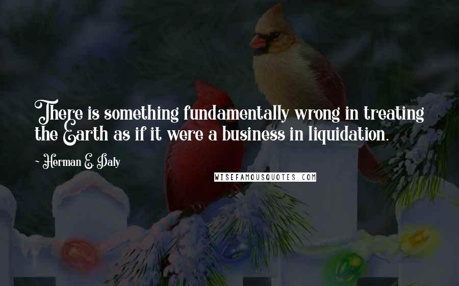 Herman E. Daly Quotes: There is something fundamentally wrong in treating the Earth as if it were a business in liquidation.