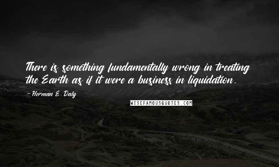 Herman E. Daly Quotes: There is something fundamentally wrong in treating the Earth as if it were a business in liquidation.