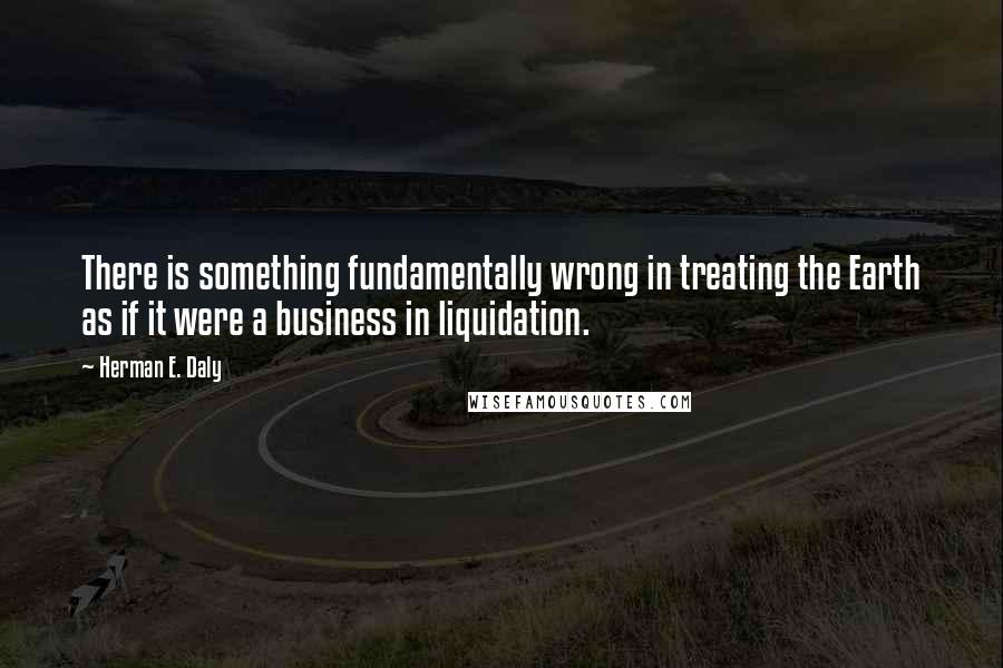 Herman E. Daly Quotes: There is something fundamentally wrong in treating the Earth as if it were a business in liquidation.