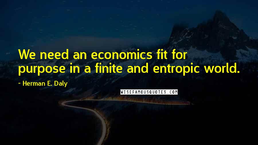 Herman E. Daly Quotes: We need an economics fit for purpose in a finite and entropic world.