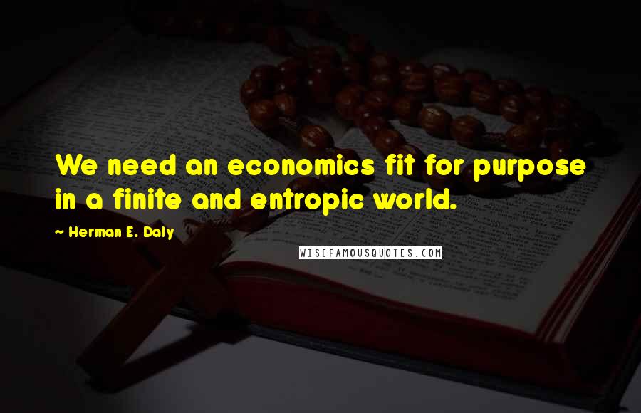 Herman E. Daly Quotes: We need an economics fit for purpose in a finite and entropic world.