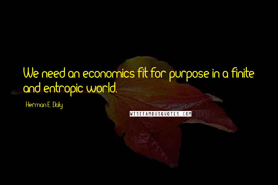 Herman E. Daly Quotes: We need an economics fit for purpose in a finite and entropic world.