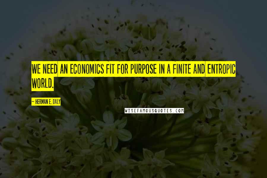 Herman E. Daly Quotes: We need an economics fit for purpose in a finite and entropic world.