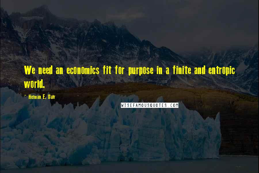 Herman E. Daly Quotes: We need an economics fit for purpose in a finite and entropic world.