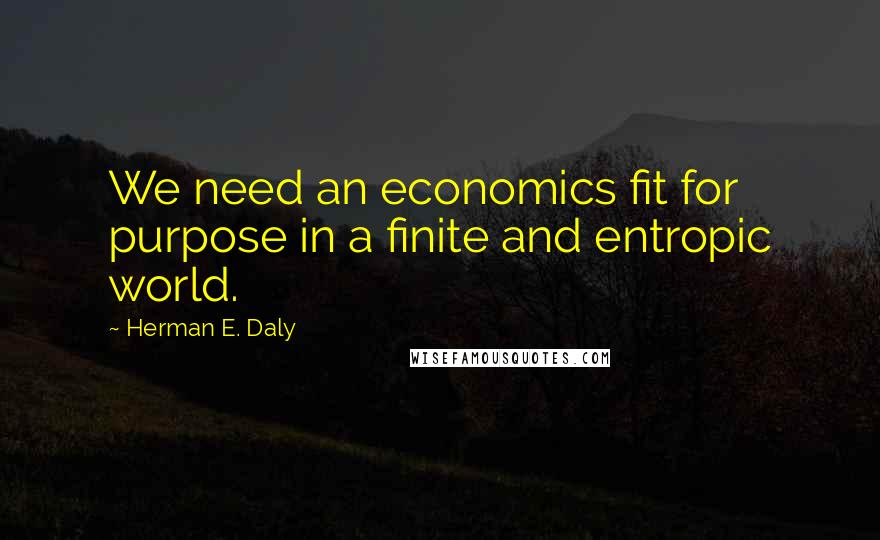 Herman E. Daly Quotes: We need an economics fit for purpose in a finite and entropic world.