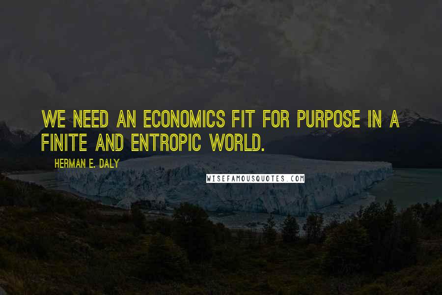 Herman E. Daly Quotes: We need an economics fit for purpose in a finite and entropic world.