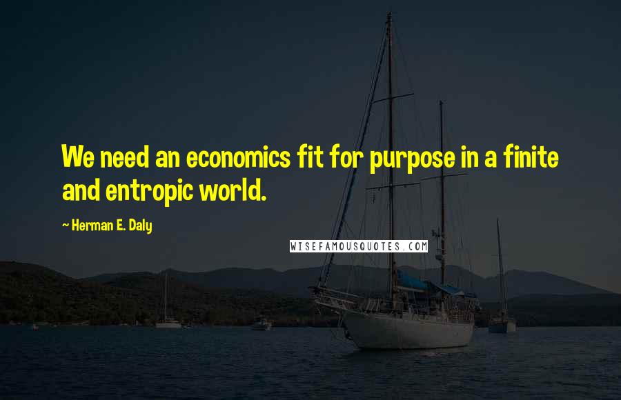 Herman E. Daly Quotes: We need an economics fit for purpose in a finite and entropic world.