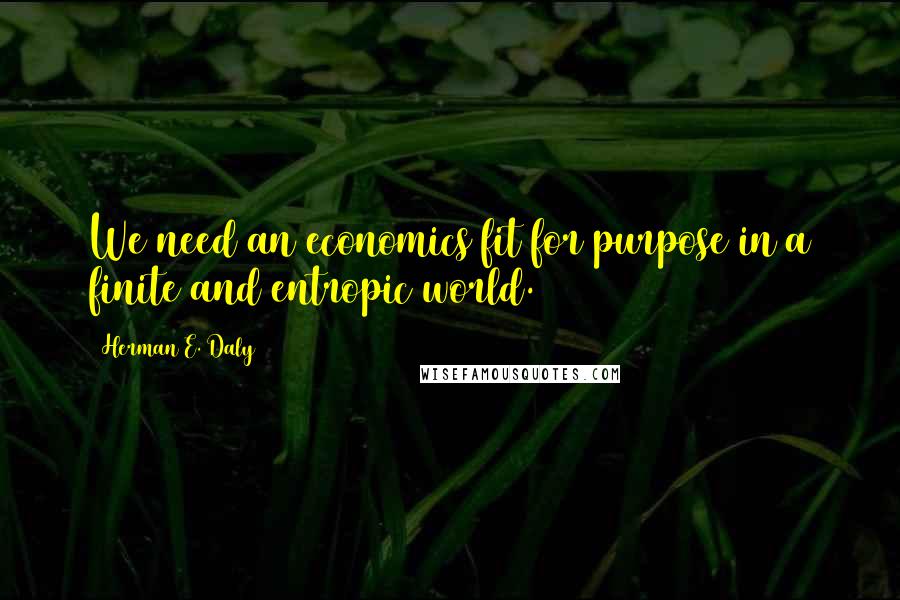 Herman E. Daly Quotes: We need an economics fit for purpose in a finite and entropic world.