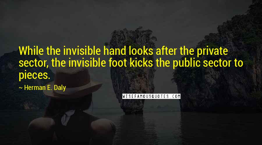 Herman E. Daly Quotes: While the invisible hand looks after the private sector, the invisible foot kicks the public sector to pieces.