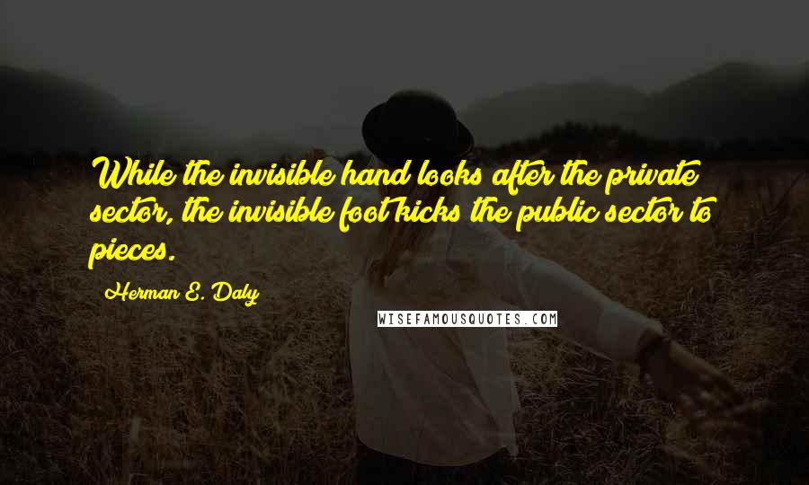Herman E. Daly Quotes: While the invisible hand looks after the private sector, the invisible foot kicks the public sector to pieces.