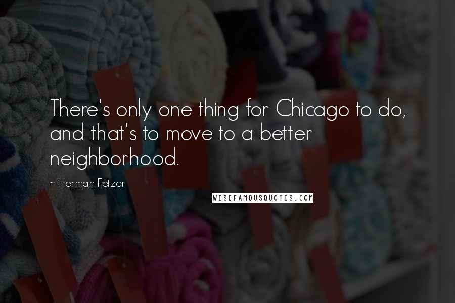 Herman Fetzer Quotes: There's only one thing for Chicago to do, and that's to move to a better neighborhood.