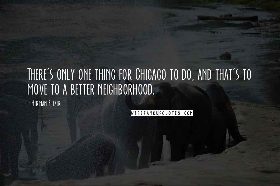 Herman Fetzer Quotes: There's only one thing for Chicago to do, and that's to move to a better neighborhood.