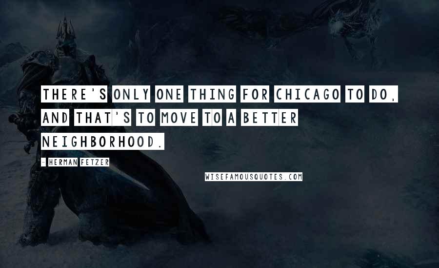 Herman Fetzer Quotes: There's only one thing for Chicago to do, and that's to move to a better neighborhood.