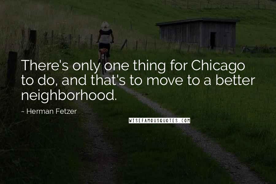 Herman Fetzer Quotes: There's only one thing for Chicago to do, and that's to move to a better neighborhood.