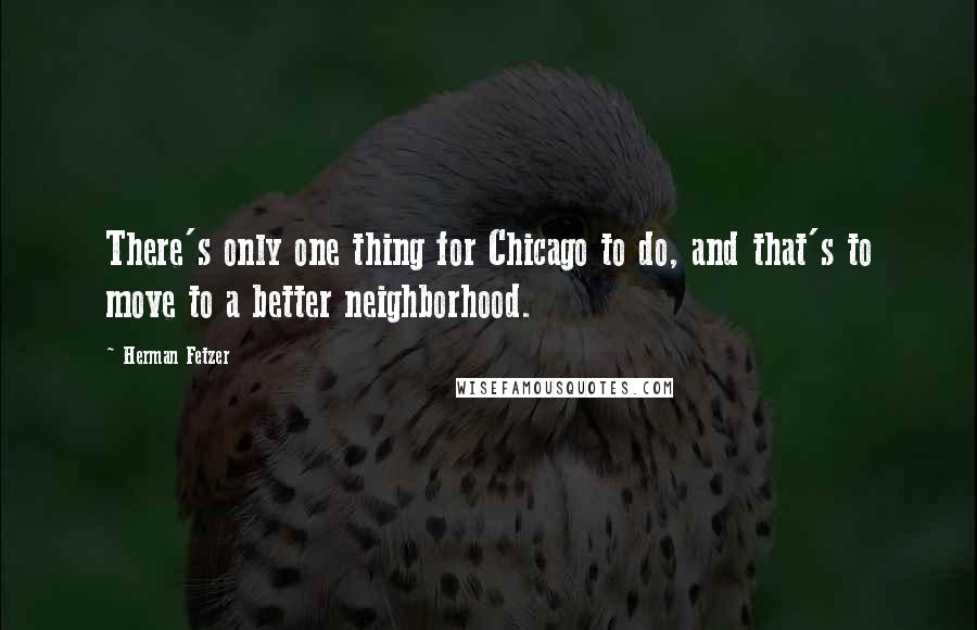 Herman Fetzer Quotes: There's only one thing for Chicago to do, and that's to move to a better neighborhood.