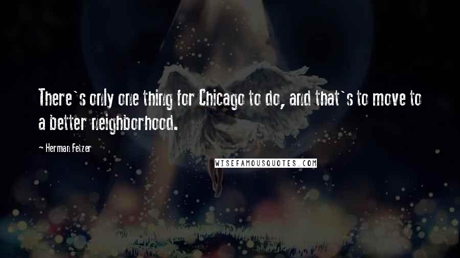 Herman Fetzer Quotes: There's only one thing for Chicago to do, and that's to move to a better neighborhood.