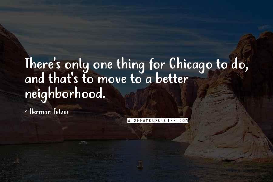 Herman Fetzer Quotes: There's only one thing for Chicago to do, and that's to move to a better neighborhood.