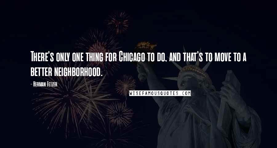 Herman Fetzer Quotes: There's only one thing for Chicago to do, and that's to move to a better neighborhood.