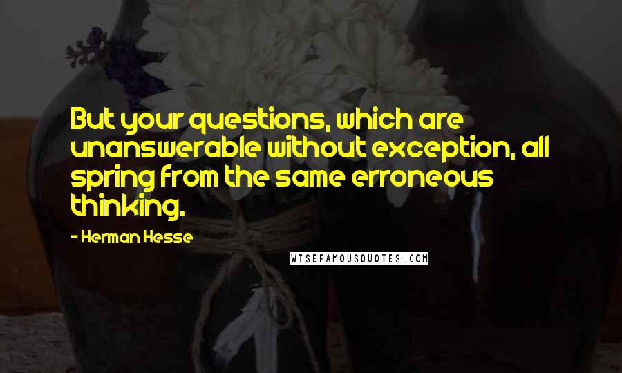 Herman Hesse Quotes: But your questions, which are unanswerable without exception, all spring from the same erroneous thinking.