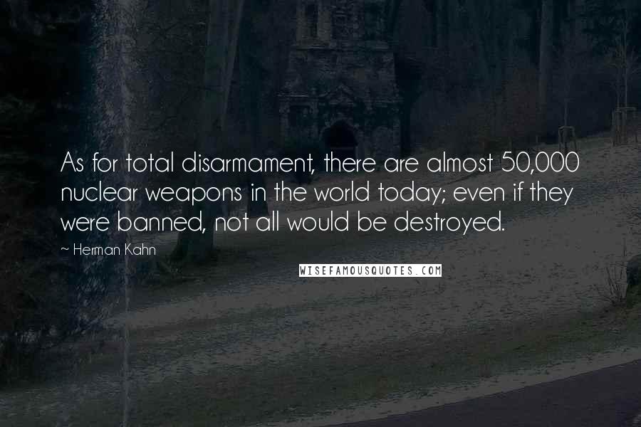 Herman Kahn Quotes: As for total disarmament, there are almost 50,000 nuclear weapons in the world today; even if they were banned, not all would be destroyed.