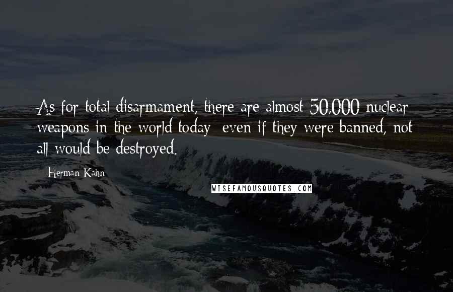 Herman Kahn Quotes: As for total disarmament, there are almost 50,000 nuclear weapons in the world today; even if they were banned, not all would be destroyed.