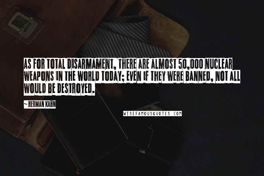 Herman Kahn Quotes: As for total disarmament, there are almost 50,000 nuclear weapons in the world today; even if they were banned, not all would be destroyed.