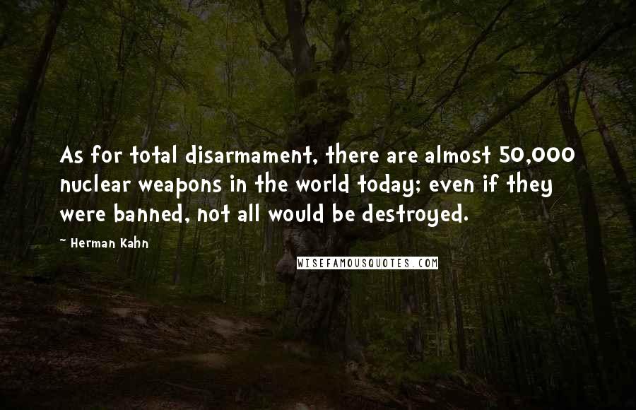 Herman Kahn Quotes: As for total disarmament, there are almost 50,000 nuclear weapons in the world today; even if they were banned, not all would be destroyed.