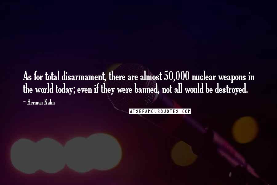 Herman Kahn Quotes: As for total disarmament, there are almost 50,000 nuclear weapons in the world today; even if they were banned, not all would be destroyed.