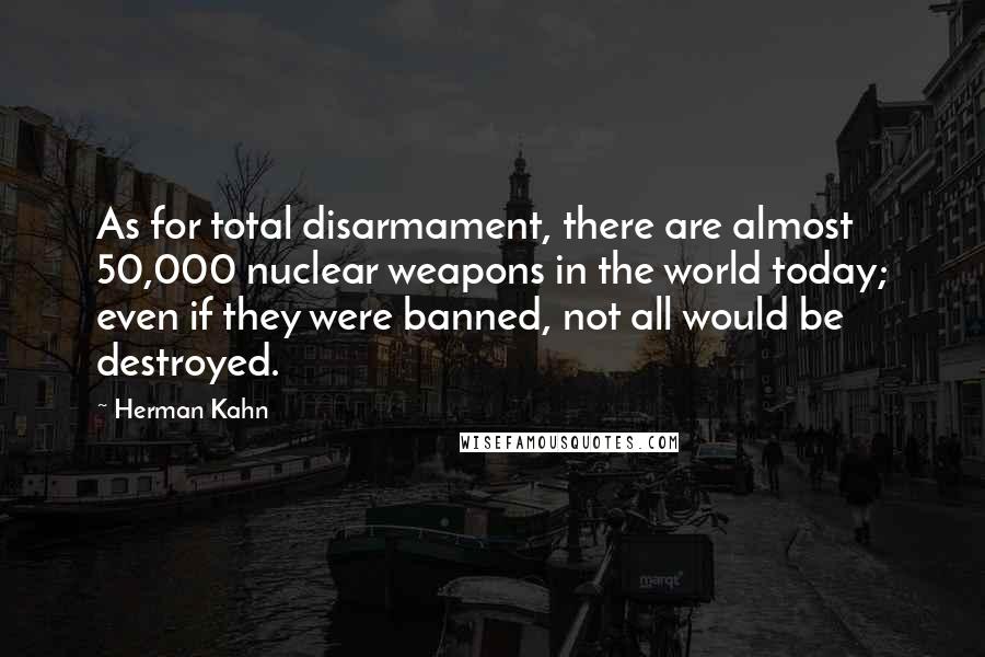 Herman Kahn Quotes: As for total disarmament, there are almost 50,000 nuclear weapons in the world today; even if they were banned, not all would be destroyed.