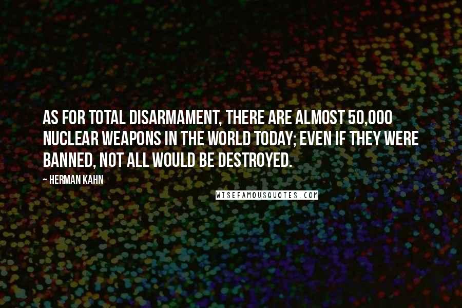 Herman Kahn Quotes: As for total disarmament, there are almost 50,000 nuclear weapons in the world today; even if they were banned, not all would be destroyed.