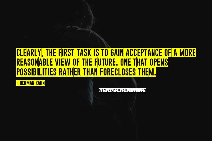 Herman Kahn Quotes: Clearly, the first task is to gain acceptance of a more reasonable view of the future, one that opens possibilities rather than forecloses them.