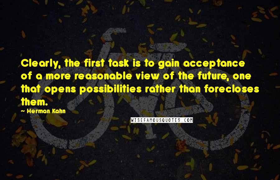 Herman Kahn Quotes: Clearly, the first task is to gain acceptance of a more reasonable view of the future, one that opens possibilities rather than forecloses them.