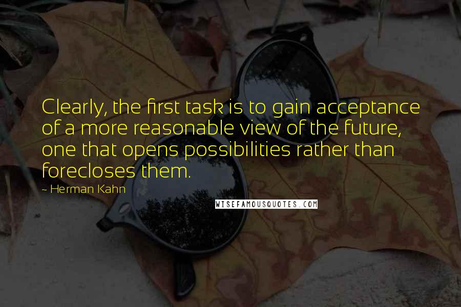 Herman Kahn Quotes: Clearly, the first task is to gain acceptance of a more reasonable view of the future, one that opens possibilities rather than forecloses them.