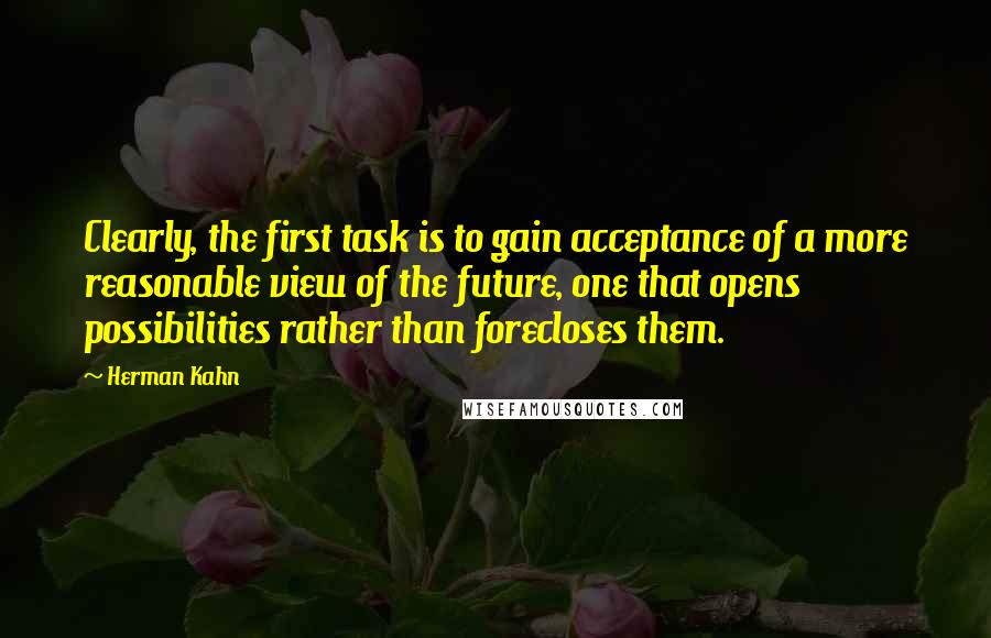 Herman Kahn Quotes: Clearly, the first task is to gain acceptance of a more reasonable view of the future, one that opens possibilities rather than forecloses them.