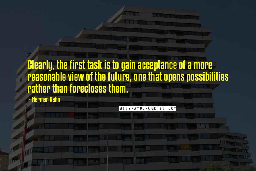 Herman Kahn Quotes: Clearly, the first task is to gain acceptance of a more reasonable view of the future, one that opens possibilities rather than forecloses them.