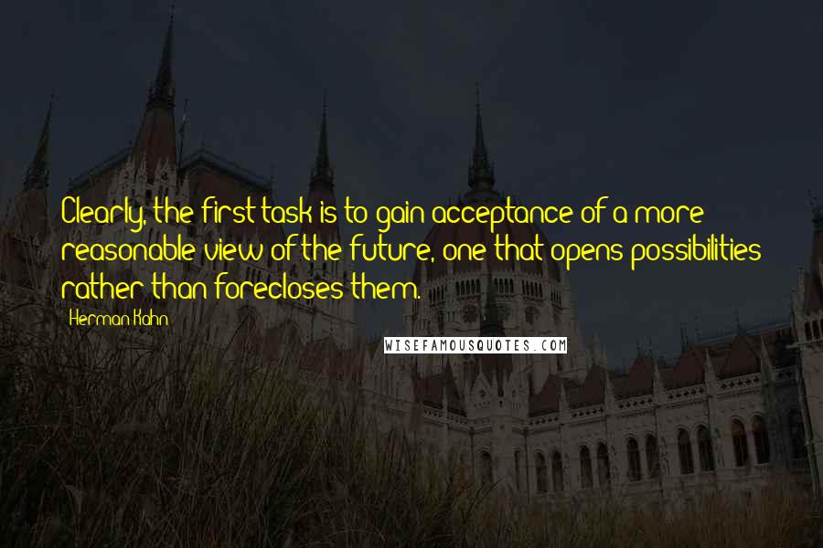Herman Kahn Quotes: Clearly, the first task is to gain acceptance of a more reasonable view of the future, one that opens possibilities rather than forecloses them.