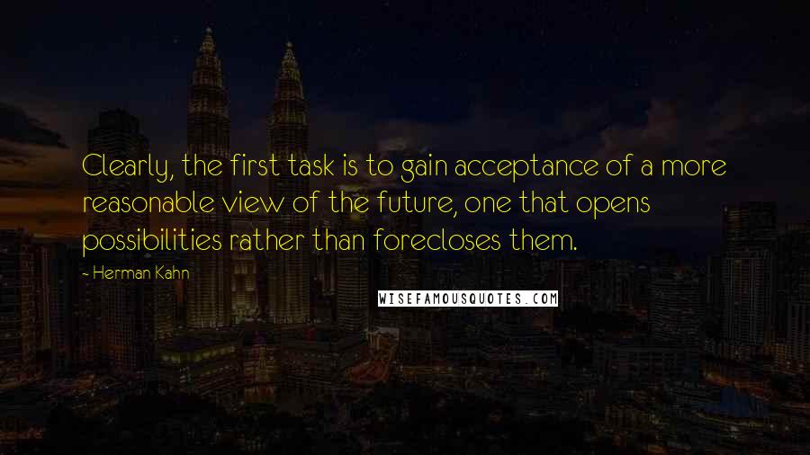 Herman Kahn Quotes: Clearly, the first task is to gain acceptance of a more reasonable view of the future, one that opens possibilities rather than forecloses them.