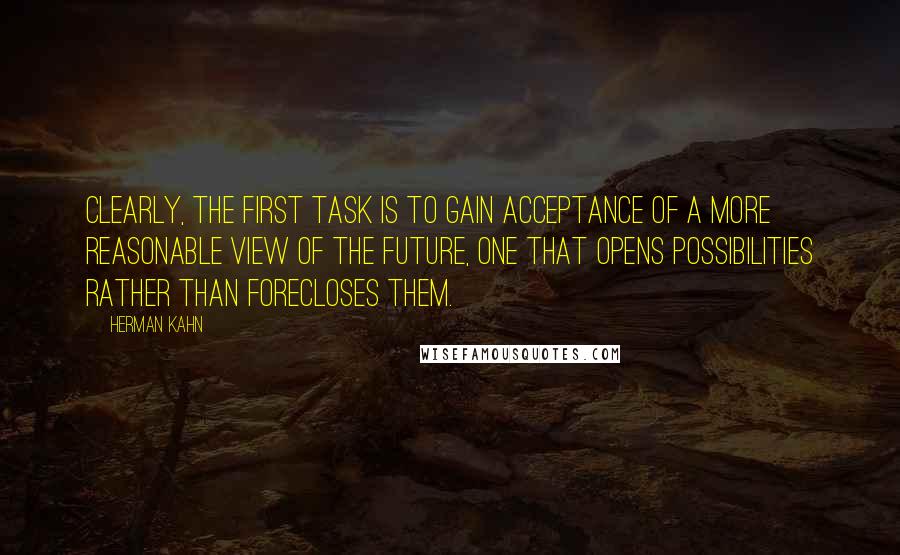 Herman Kahn Quotes: Clearly, the first task is to gain acceptance of a more reasonable view of the future, one that opens possibilities rather than forecloses them.