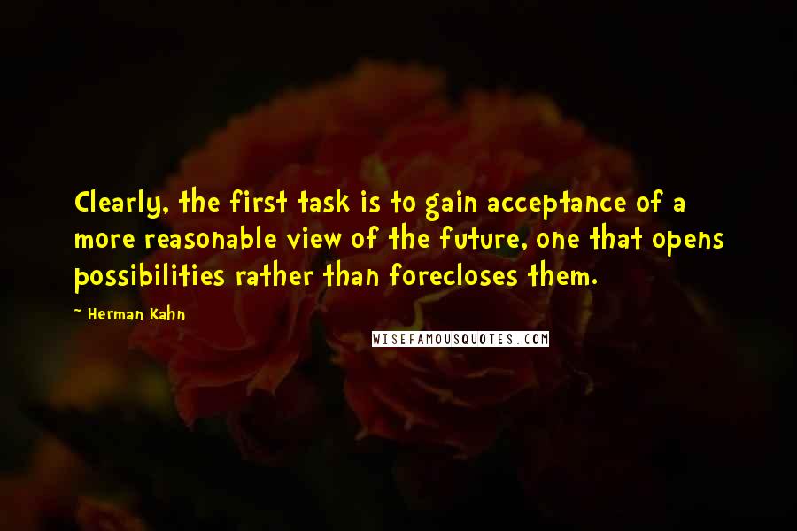 Herman Kahn Quotes: Clearly, the first task is to gain acceptance of a more reasonable view of the future, one that opens possibilities rather than forecloses them.