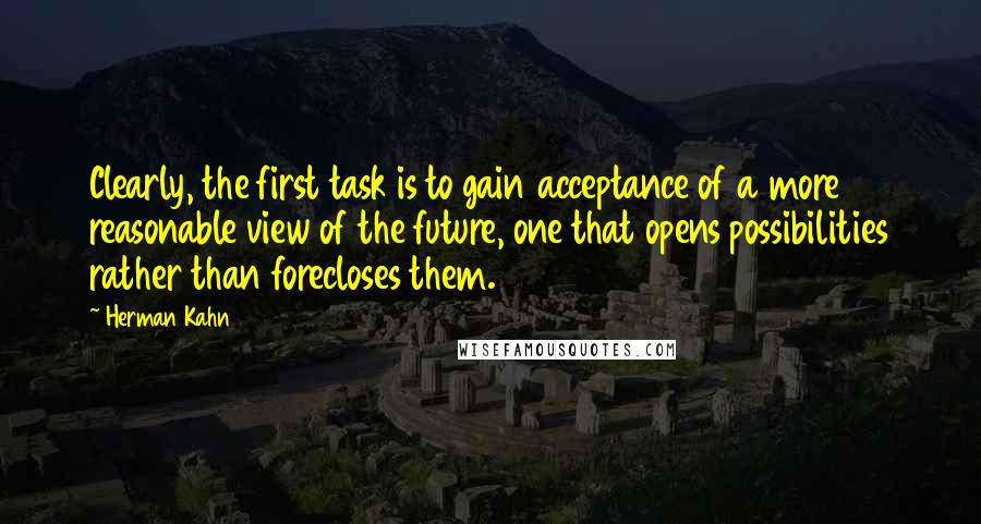 Herman Kahn Quotes: Clearly, the first task is to gain acceptance of a more reasonable view of the future, one that opens possibilities rather than forecloses them.