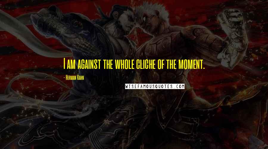 Herman Kahn Quotes: I am against the whole cliche of the moment.