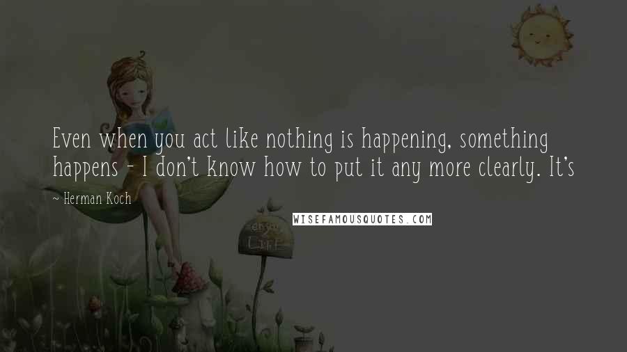 Herman Koch Quotes: Even when you act like nothing is happening, something happens - I don't know how to put it any more clearly. It's