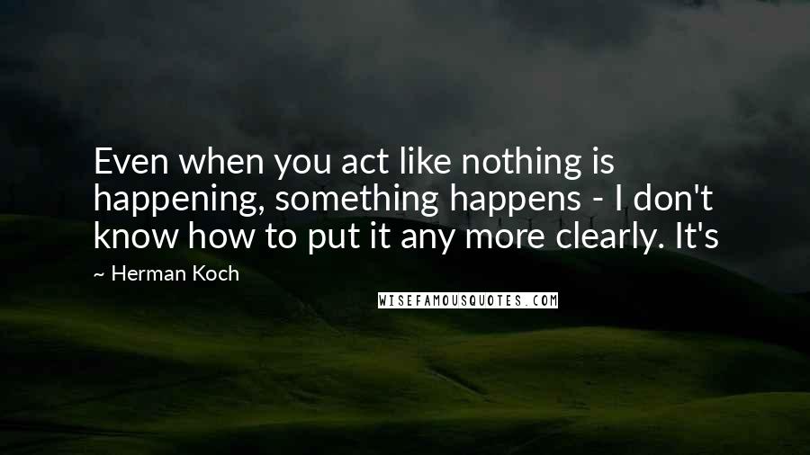 Herman Koch Quotes: Even when you act like nothing is happening, something happens - I don't know how to put it any more clearly. It's