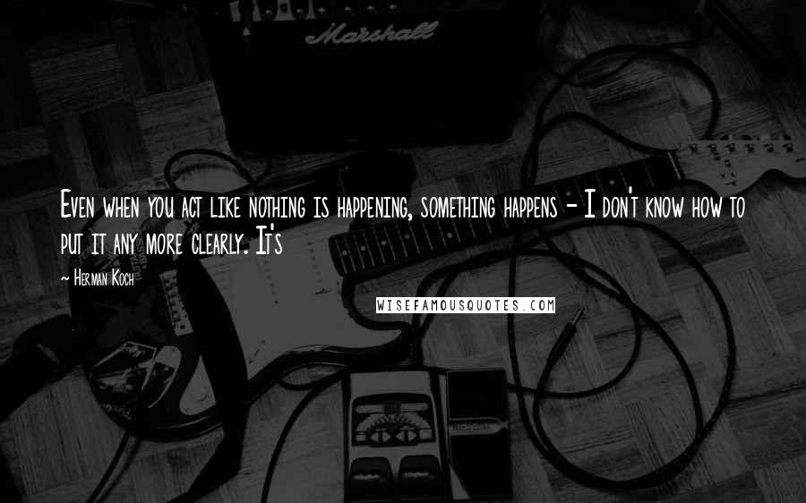 Herman Koch Quotes: Even when you act like nothing is happening, something happens - I don't know how to put it any more clearly. It's