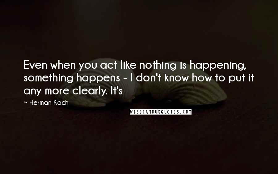 Herman Koch Quotes: Even when you act like nothing is happening, something happens - I don't know how to put it any more clearly. It's