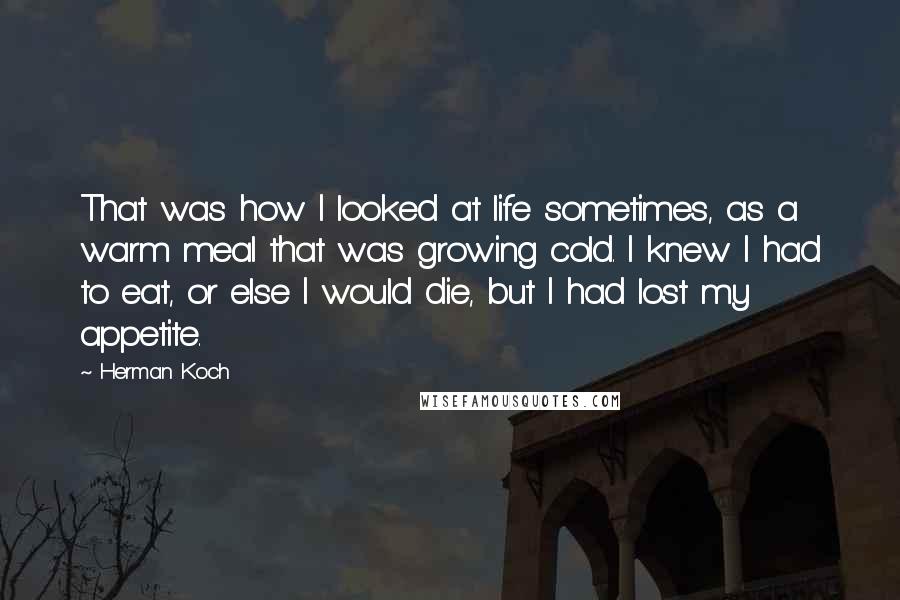 Herman Koch Quotes: That was how I looked at life sometimes, as a warm meal that was growing cold. I knew I had to eat, or else I would die, but I had lost my appetite.