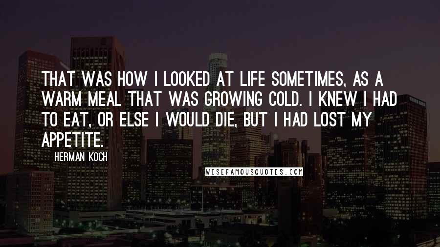 Herman Koch Quotes: That was how I looked at life sometimes, as a warm meal that was growing cold. I knew I had to eat, or else I would die, but I had lost my appetite.